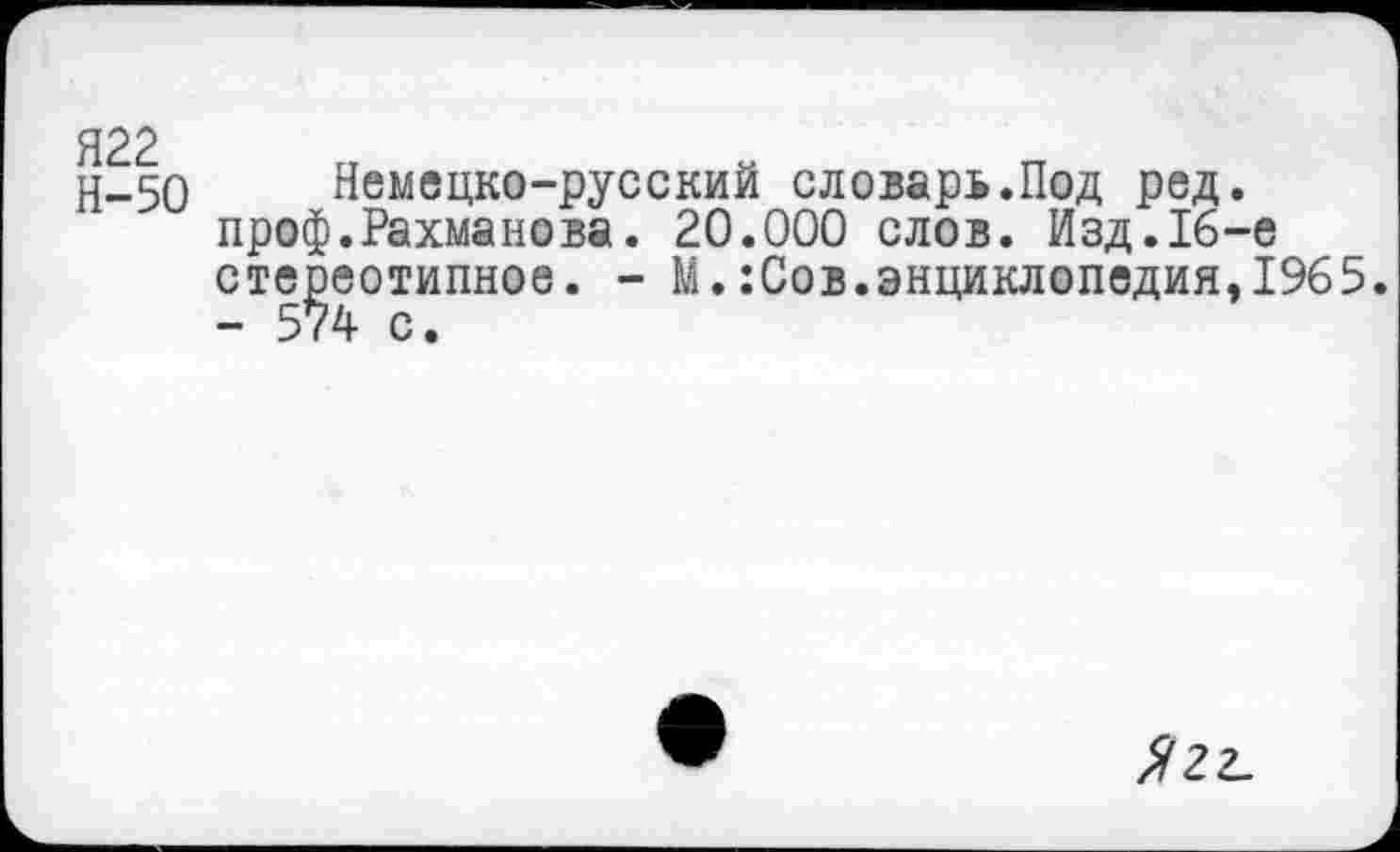 ﻿Н-50 Немецко-русский словарь.Под ред. преф.Рахманова. 20.000 слов. Изд.16-е стереотипное. - М.:Сов.энциклопедия,1965. - 574 с.
Л22-